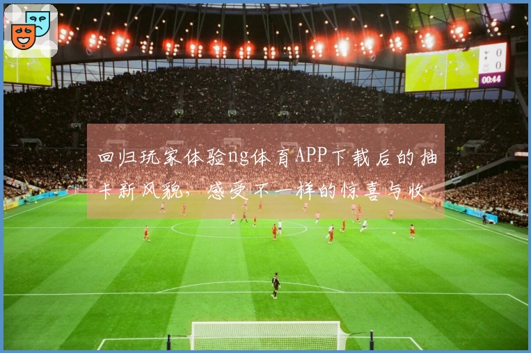 回归玩家体验ng体育APP下载后的抽卡新风貌，感受不一样的惊喜与收益