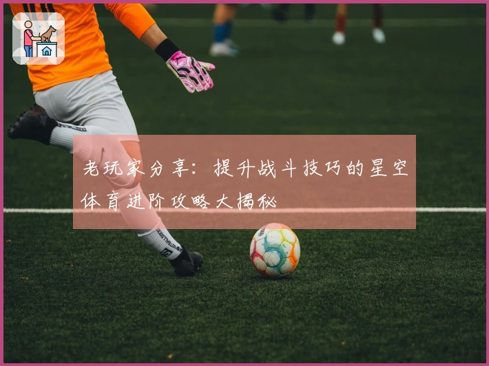 老玩家分享：提升战斗技巧的星空体育进阶攻略大揭秘