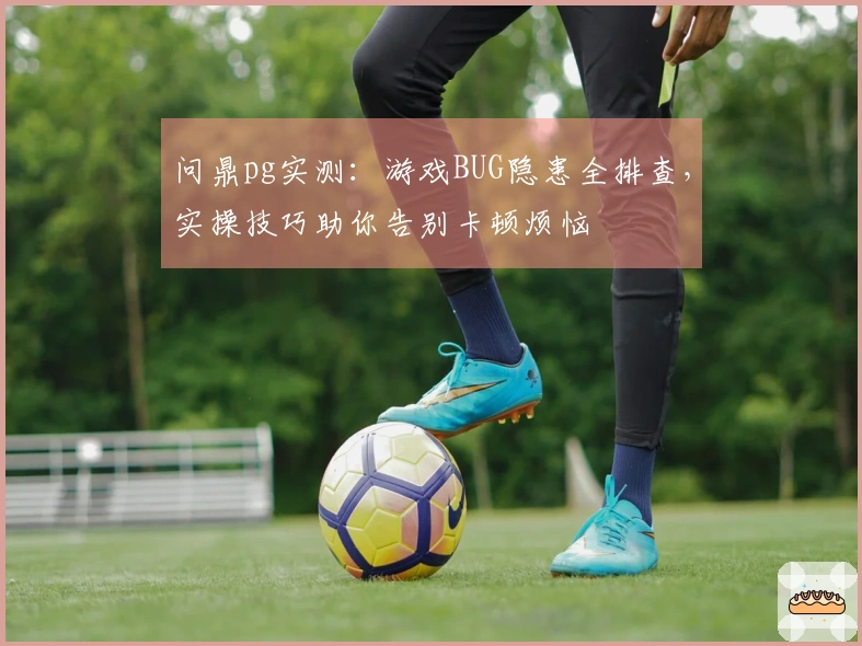 问鼎pg实测:游戏BUG隐患全排查,实操技巧助你告别卡顿烦恼