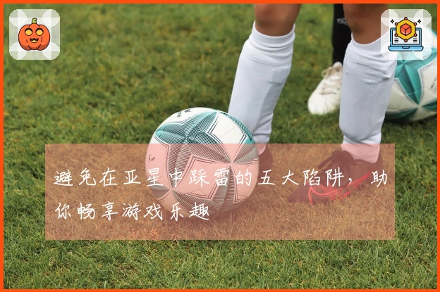 避免在亚星中踩雷的五大陷阱，助你畅享游戏乐趣