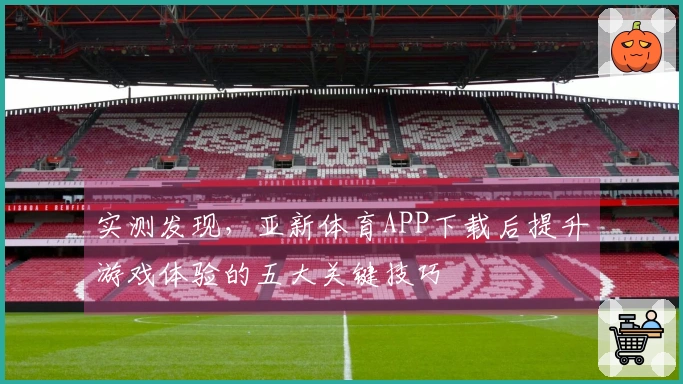 实测发现，亚新体育APP下载后提升游戏体验的五大关键技巧