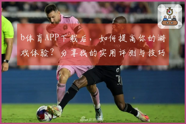b体育APP下载后，如何提高你的游戏体验？分享我的实用评测与技巧